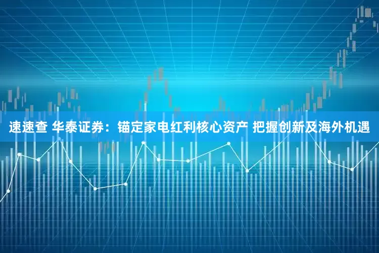 速速查 华泰证券：锚定家电红利核心资产 把握创新及海外机遇