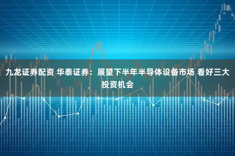 九龙证券配资 华泰证券：展望下半年半导体设备市场 看好三大投资机会