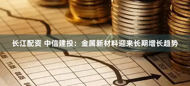 长江配资 中信建投：金属新材料迎来长期增长趋势