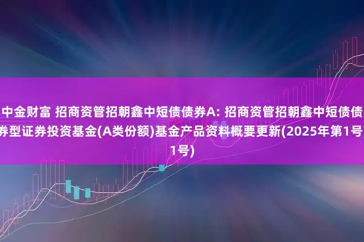 中金财富 招商资管招朝鑫中短债债券A: 招商资管招朝鑫中短债债券型证券投资基金(A类份额)基金产品资料概要更新(2025年第1号)
