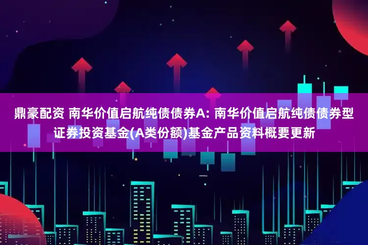 鼎豪配资 南华价值启航纯债债券A: 南华价值启航纯债债券型证券投资基金(A类份额)基金产品资料概要更新