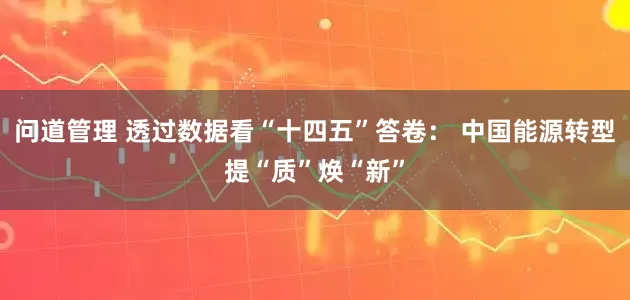 问道管理 透过数据看“十四五”答卷： 中国能源转型提“质”焕“新”