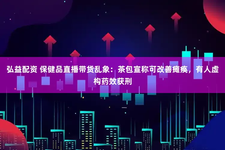 弘益配资 保健品直播带货乱象：茶包宣称可改善瘫痪，有人虚构药效获刑