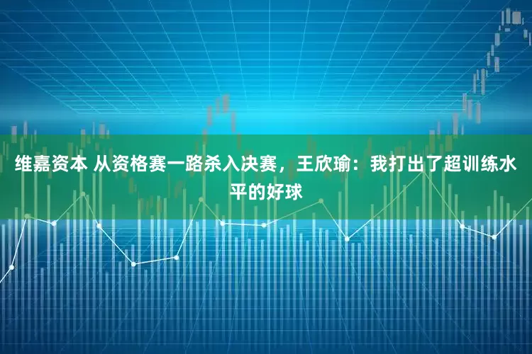 维嘉资本 从资格赛一路杀入决赛，王欣瑜：我打出了超训练水平的好球