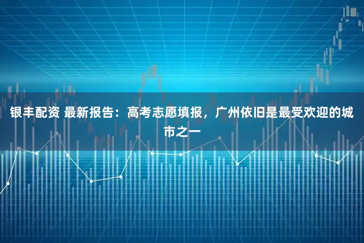 银丰配资 最新报告：高考志愿填报，广州依旧是最受欢迎的城市之一