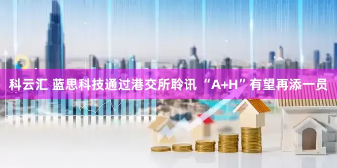 科云汇 蓝思科技通过港交所聆讯 “A+H”有望再添一员