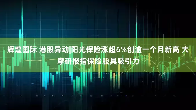 辉煌国际 港股异动|阳光保险涨超6%创逾一个月新高 大摩研报指保险股具吸引力