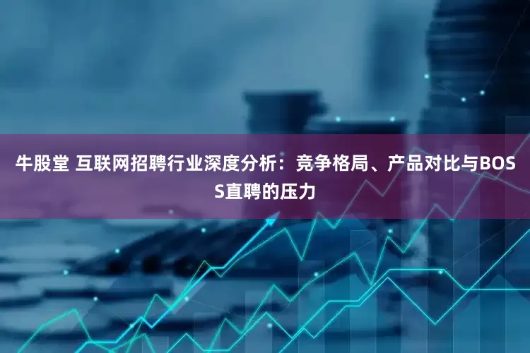牛股堂 互联网招聘行业深度分析：竞争格局、产品对比与BOSS直聘的压力