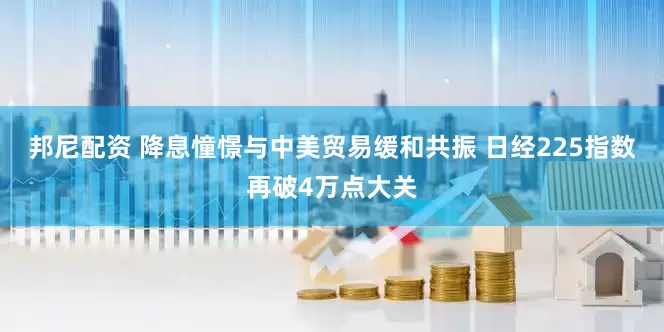 邦尼配资 降息憧憬与中美贸易缓和共振 日经225指数再破4万点大关