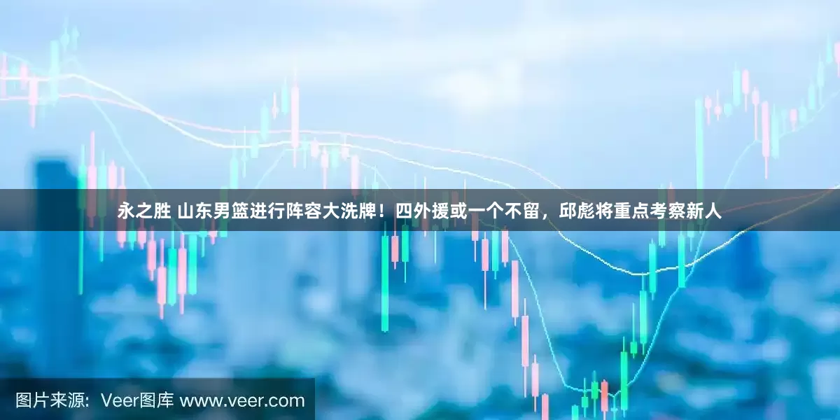 永之胜 山东男篮进行阵容大洗牌！四外援或一个不留，邱彪将重点考察新人