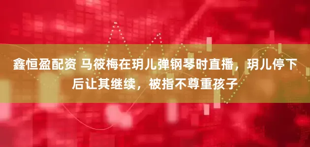 鑫恒盈配资 马筱梅在玥儿弹钢琴时直播，玥儿停下后让其继续，被指不尊重孩子