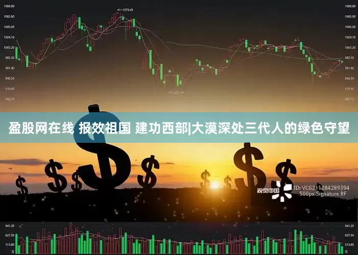 盈股网在线 报效祖国 建功西部|大漠深处三代人的绿色守望