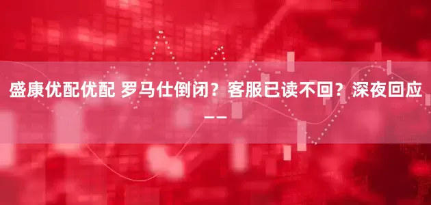 盛康优配优配 罗马仕倒闭？客服已读不回？深夜回应——