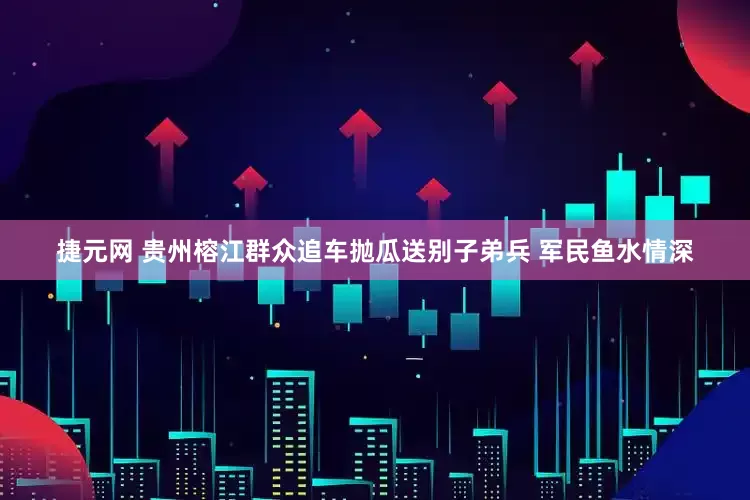 捷元网 贵州榕江群众追车抛瓜送别子弟兵 军民鱼水情深