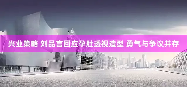 兴业策略 刘品言回应孕肚透视造型 勇气与争议并存