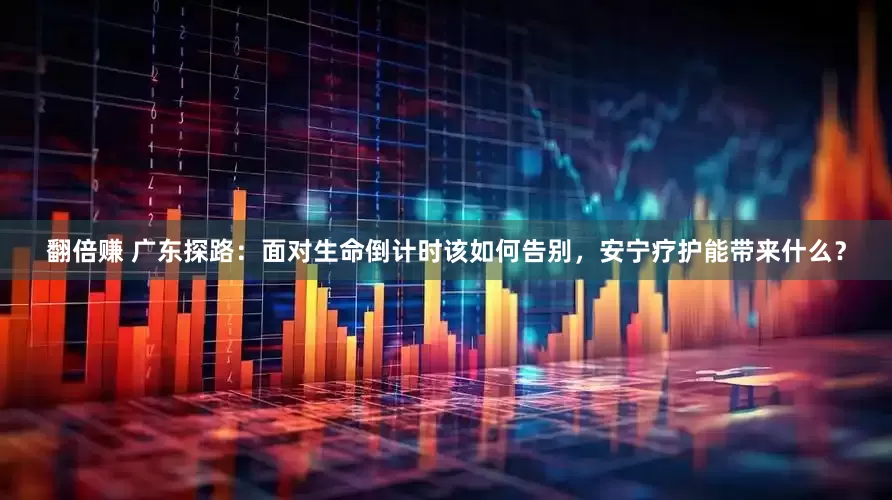 翻倍赚 广东探路：面对生命倒计时该如何告别，安宁疗护能带来什么？