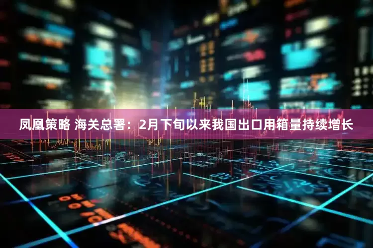 凤凰策略 海关总署：2月下旬以来我国出口用箱量持续增长