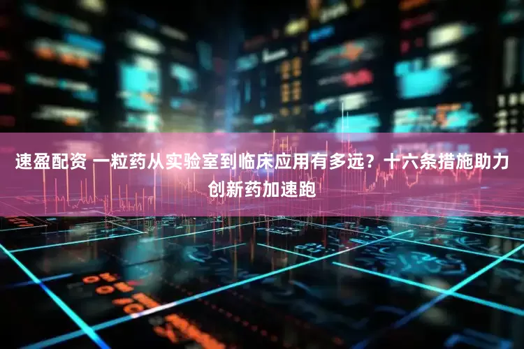 速盈配资 一粒药从实验室到临床应用有多远？十六条措施助力创新药加速跑