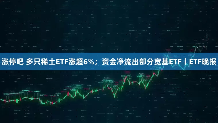 涨停吧 多只稀土ETF涨超6%；资金净流出部分宽基ETF丨ETF晚报