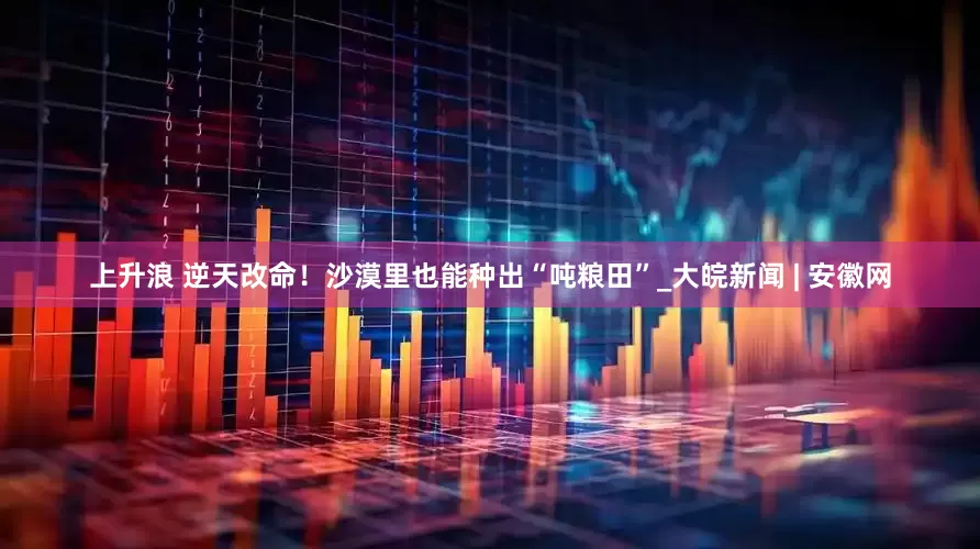 上升浪 逆天改命！沙漠里也能种出“吨粮田”_大皖新闻 | 安徽网