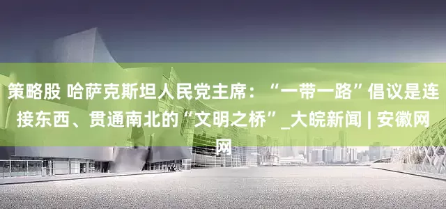 策略股 哈萨克斯坦人民党主席：“一带一路”倡议是连接东西、贯通南北的“文明之桥”_大皖新闻 | 安徽网