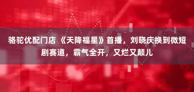 骆驼优配门店 《天降福星》首播，刘晓庆换到微短剧赛道，霸气全开，又烂又颠儿