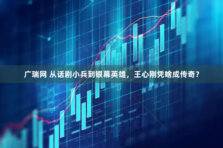 广瑞网 从话剧小兵到银幕英雄，王心刚凭啥成传奇？
