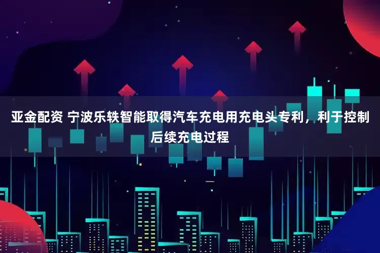 亚金配资 宁波乐轶智能取得汽车充电用充电头专利，利于控制后续充电过程
