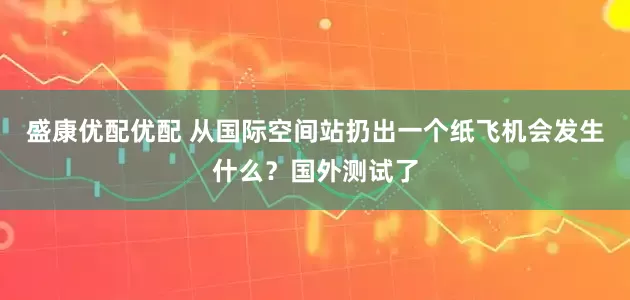 盛康优配优配 从国际空间站扔出一个纸飞机会发生什么？国外测试了