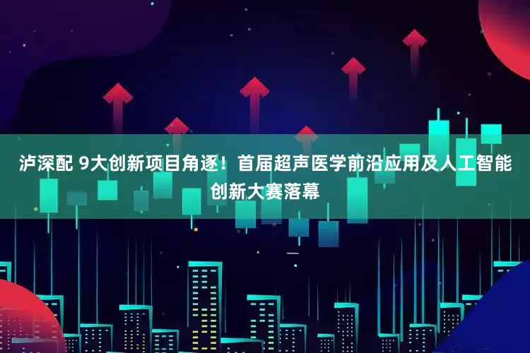 泸深配 9大创新项目角逐！首届超声医学前沿应用及人工智能创新大赛落幕