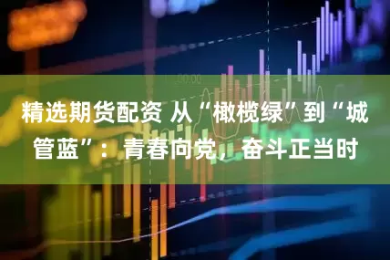 精选期货配资 从“橄榄绿”到“城管蓝”：青春向党，奋斗正当时