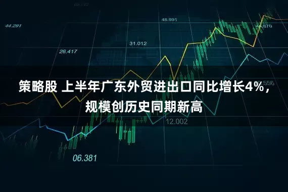 策略股 上半年广东外贸进出口同比增长4%，规模创历史同期新高