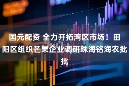 国元配资 全力开拓湾区市场！田阳区组织芒果企业调研珠海铭海农批