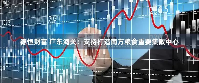 德恒财富 广东海关：支持打造南方粮食重要集散中心