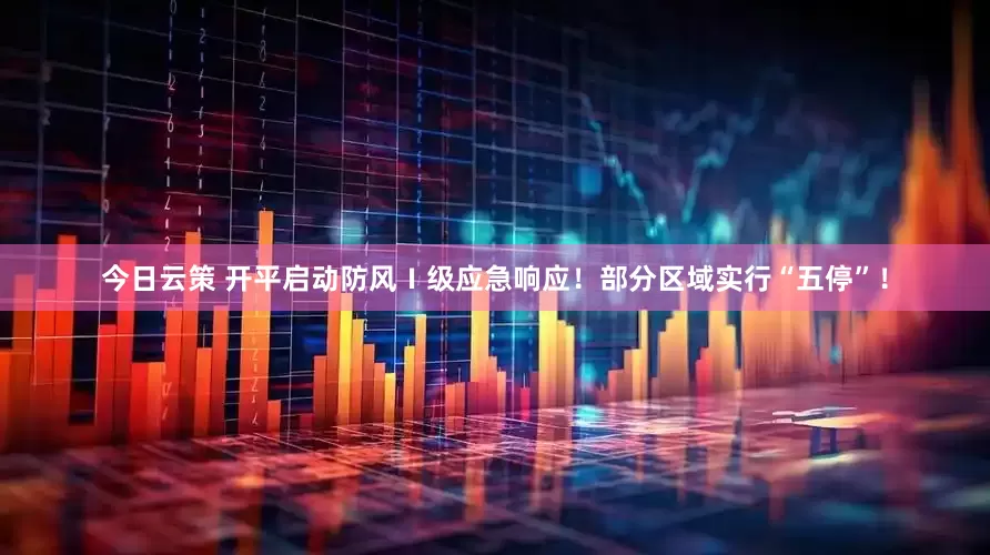 今日云策 开平启动防风Ⅰ级应急响应！部分区域实行“五停”！