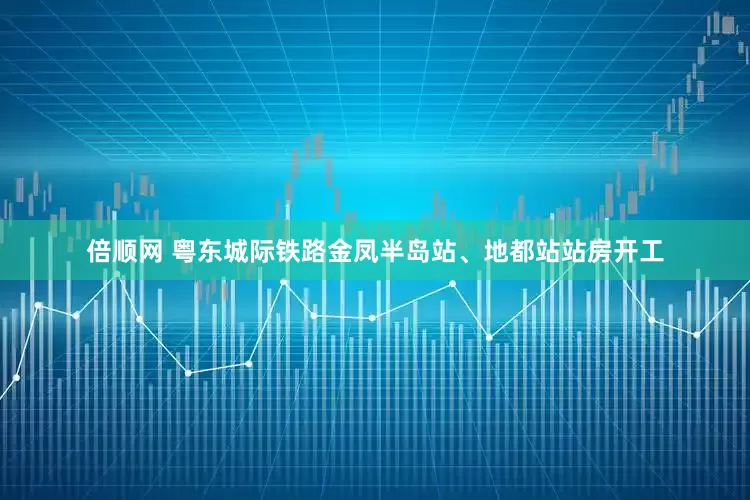 倍顺网 粤东城际铁路金凤半岛站、地都站站房开工