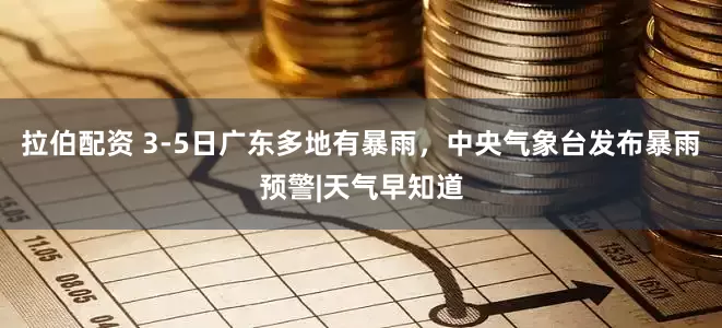 拉伯配资 3-5日广东多地有暴雨，中央气象台发布暴雨预警|天气早知道
