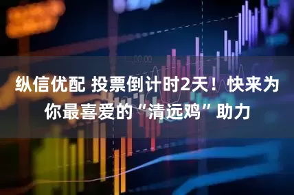 纵信优配 投票倒计时2天！快来为你最喜爱的“清远鸡”助力