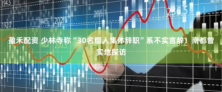 盈禾配资 少林寺称“30名僧人集体辞职”系不实言辞！南都曾实地探访