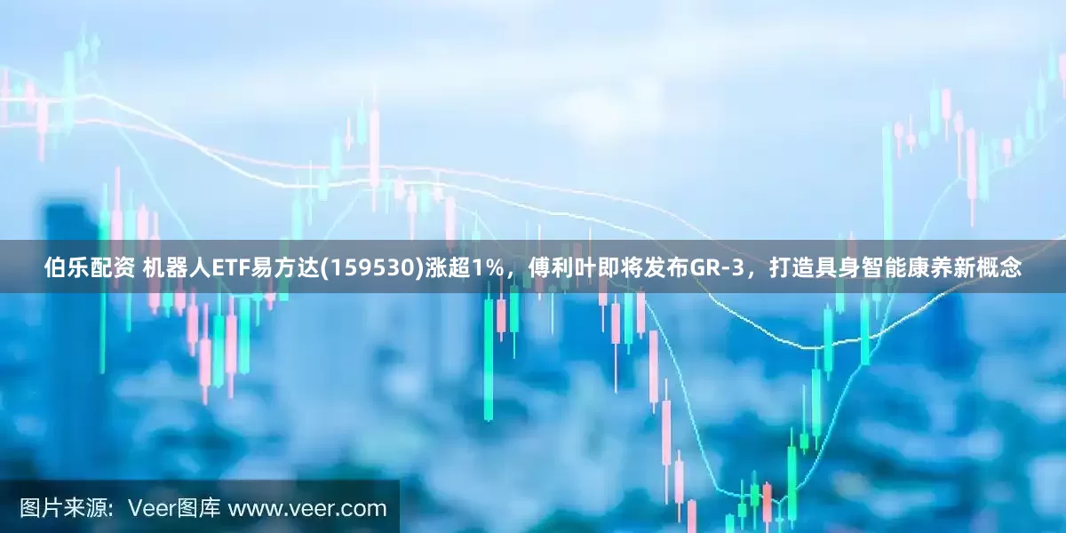 伯乐配资 机器人ETF易方达(159530)涨超1%，傅利叶即将发布GR-3，打造具身智能康养新概念