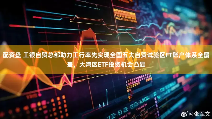 配资盘 工银自贸总部助力工行率先实现全国五大自贸试验区FT账户体系全覆盖，大湾区ETF投资机会凸显