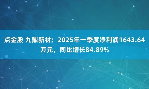 点金股 九鼎新材：2025年一季度净利润1643.64万元，同比增长84.89%
