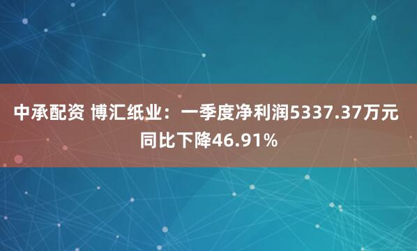 中承配资 博汇纸业：一季度净利润5337.37万元 同比下降46.91%